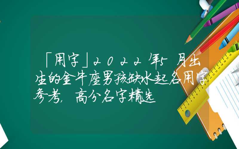 「用字」2022年5月出生的金牛座男孩缺水起名用字参考，高分名字精选