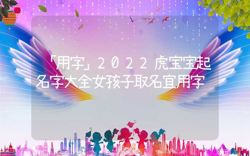 「用字」2022虎宝宝起名字大全女孩子取名宜用字