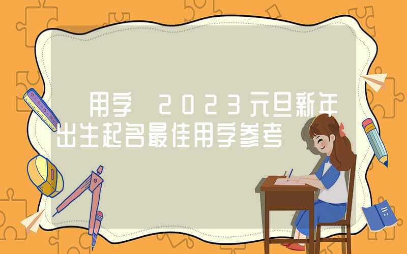 「用字」2023元旦新年出生起名最佳用字参考