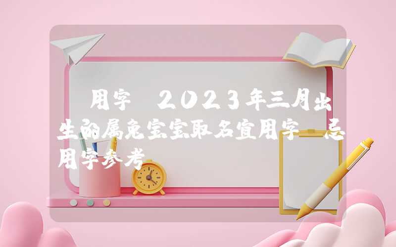 「用字」2023年三月出生的属兔宝宝取名宜用字、忌用字参考