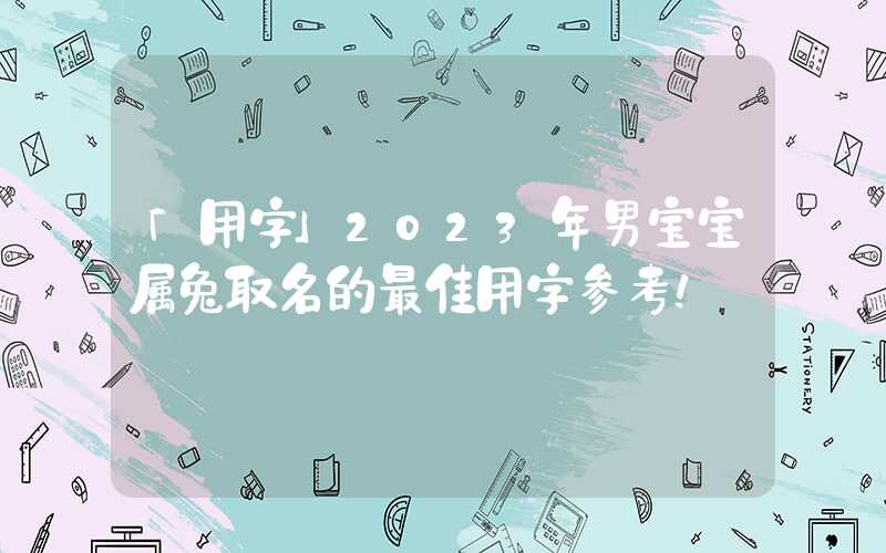 「用字」2023年男宝宝属兔取名的最佳用字参考！