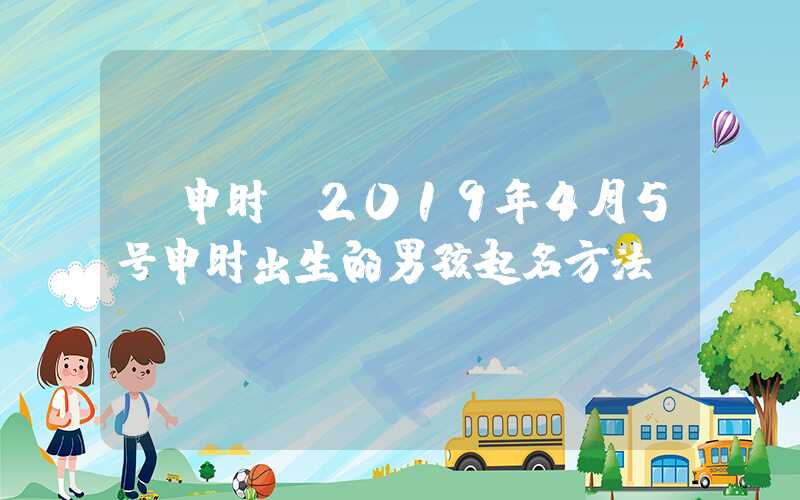 「申时」2019年4月5号申时出生的男孩起名方法