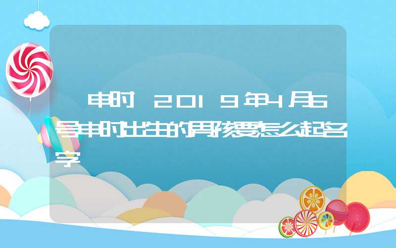 「申时」2019年4月6号申时出生的男孩要怎么起名字