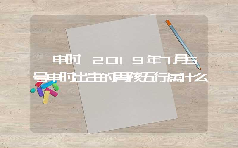 「申时」2019年7月5号申时出生的男孩五行属什么