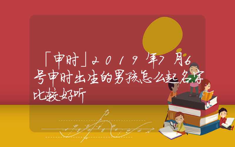 「申时」2019年7月6号申时出生的男孩怎么起名字比较好听