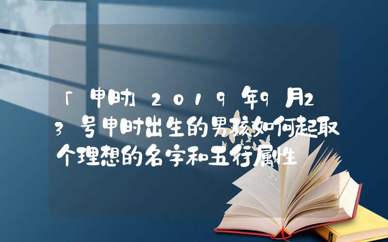 「申时」2019年9月23号申时出生的男孩如何起取个理想的名字和五行属性