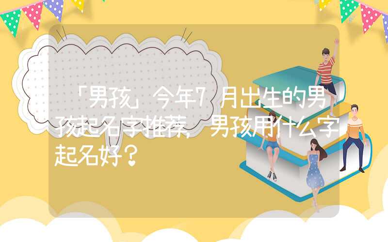 「男孩」今年7月出生的男孩起名字推荐，男孩用什么字起名好？