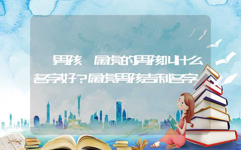 「男孩」属虎的男孩叫什么名字好？属虎男孩吉利名字