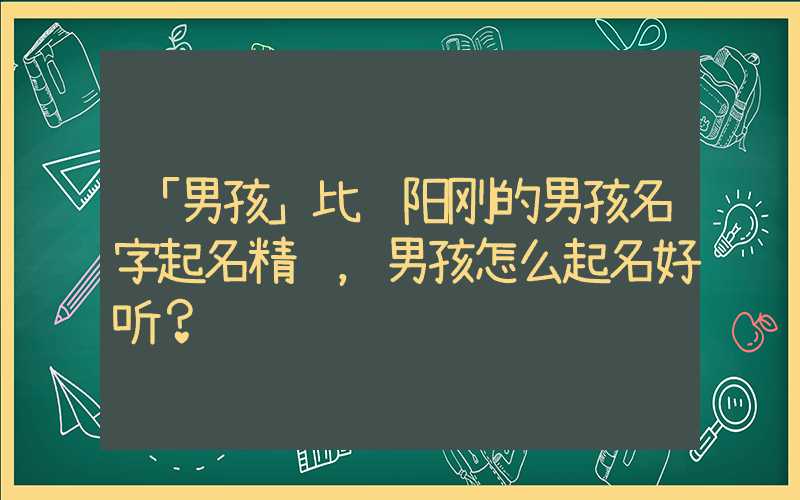 「男孩」比较阳刚的男孩名字起名精选，男孩怎么起名好听？