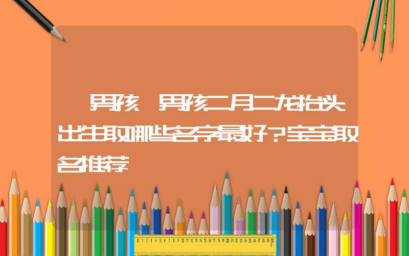 「男孩」男孩二月二龙抬头出生取哪些名字最好？宝宝取名推荐