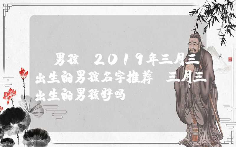 「男孩」2019年三月三出生的男孩名字推荐，三月三出生的男孩好吗？