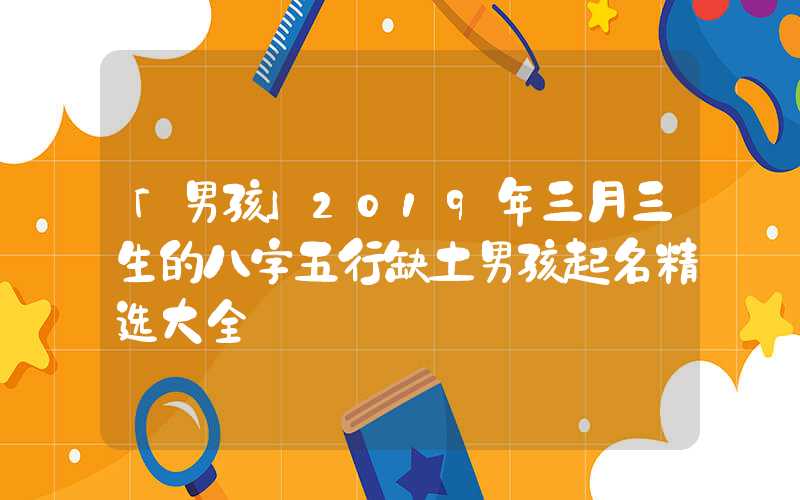 「男孩」2019年三月三生的八字五行缺土男孩起名精选大全