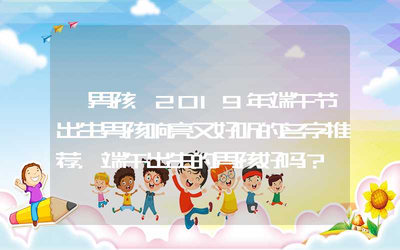 「男孩」2019年端午节出生男孩响亮又好听的名字推荐，端午出生的男孩好吗？