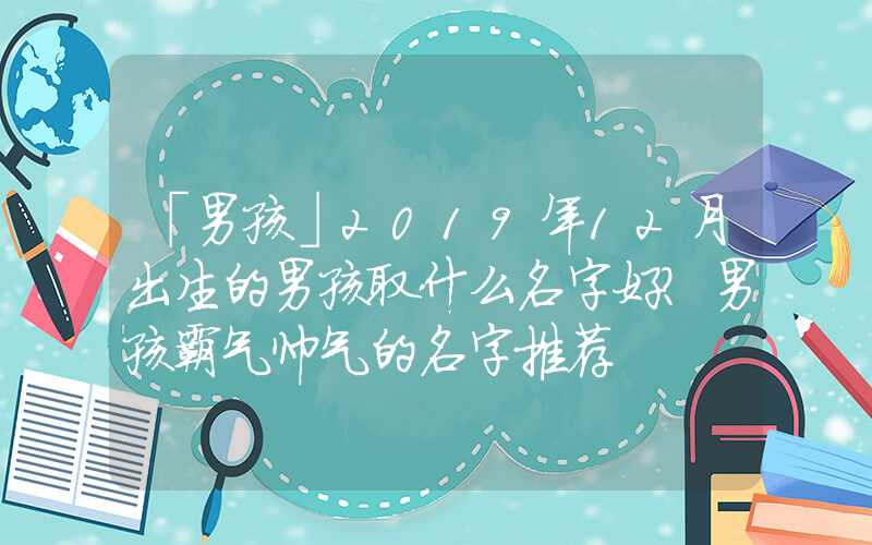 「男孩」2019年12月出生的男孩取什么名字好？男孩霸气帅气的名字推荐