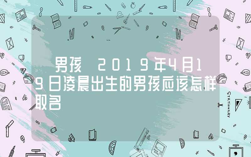 「男孩」2019年4月19日凌晨出生的男孩应该怎样取名