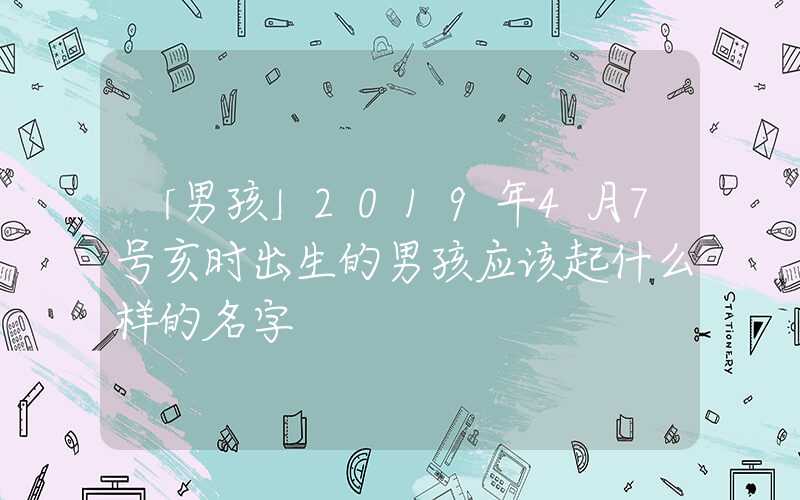 「男孩」2019年4月7号亥时出生的男孩应该起什么样的名字