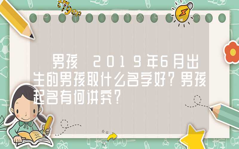 「男孩」2019年6月出生的男孩取什么名字好？男孩起名有何讲究？