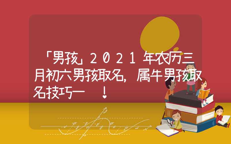 「男孩」2021年农历三月初六男孩取名，属牛男孩取名技巧一览！