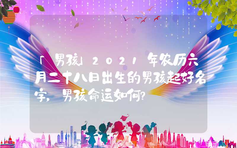 「男孩」2021年农历六月二十八日出生的男孩起好名字，男孩命运如何？