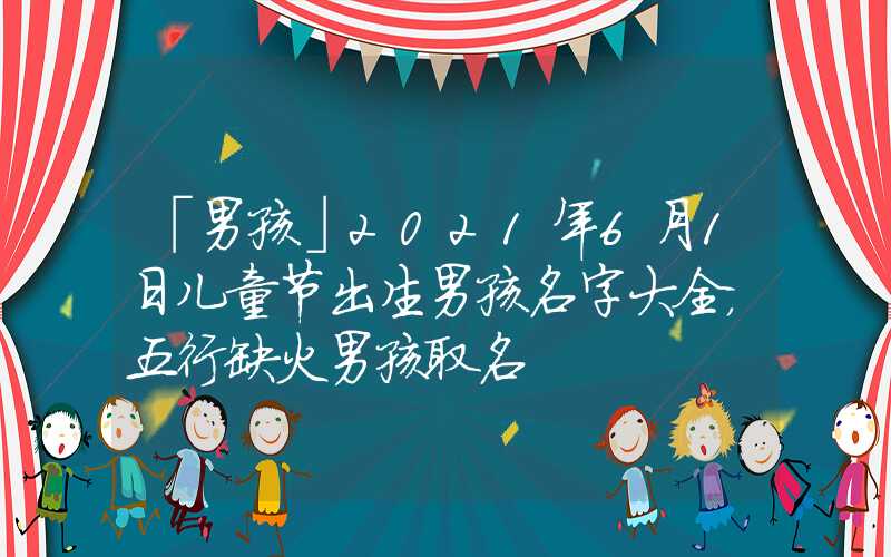 「男孩」2021年6月1日儿童节出生男孩名字大全，五行缺火男孩取名