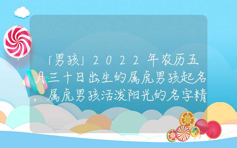 「男孩」2022年农历五月三十日出生的属虎男孩起名，属虎男孩活泼阳光的名字精选