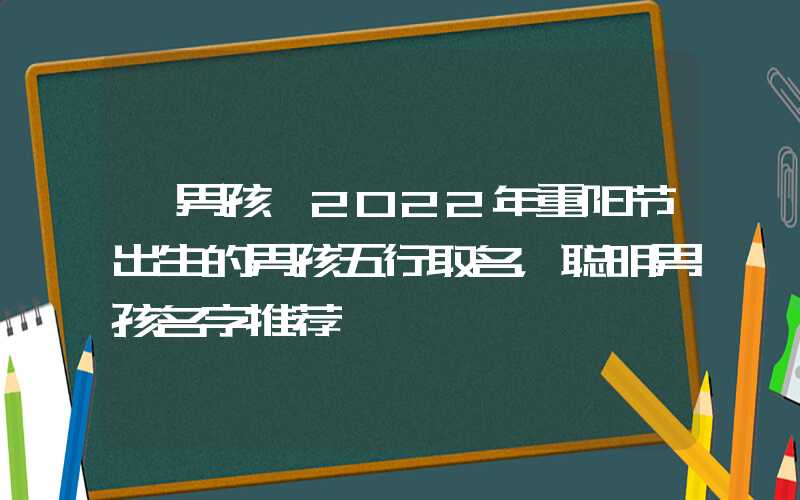 「男孩」2022年重阳节出生的男孩五行取名，聪明男孩名字推荐