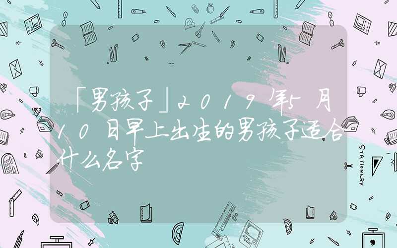 「男孩子」2019年5月10日早上出生的男孩子适合什么名字