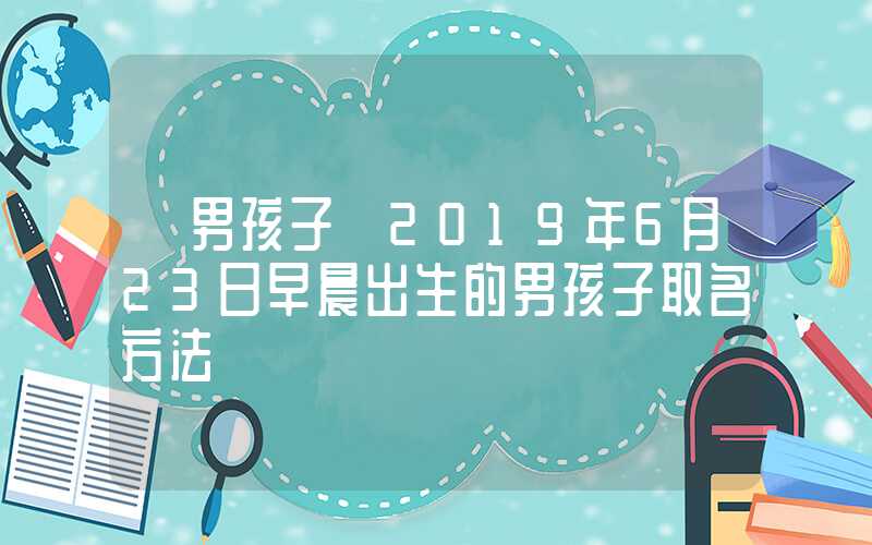 「男孩子」2019年6月23日早晨出生的男孩子取名方法