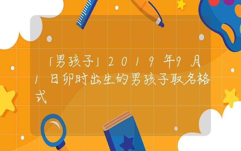 「男孩子」2019年9月1日卯时出生的男孩子取名格式