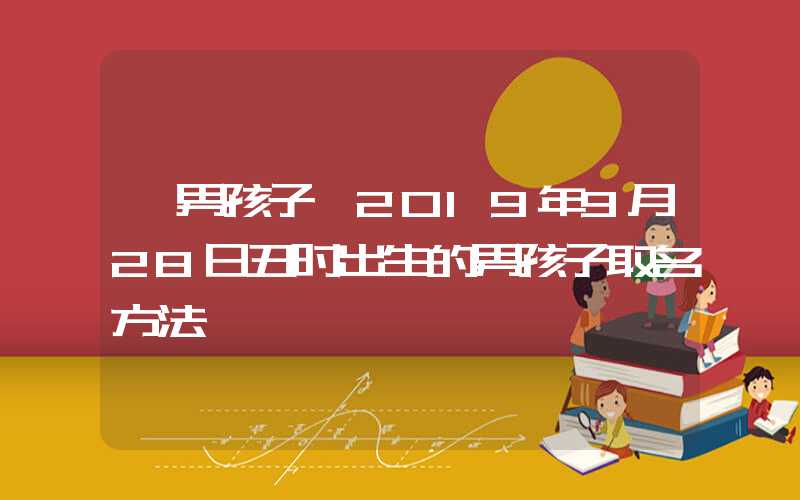 「男孩子」2019年9月28日丑时出生的男孩子取名方法