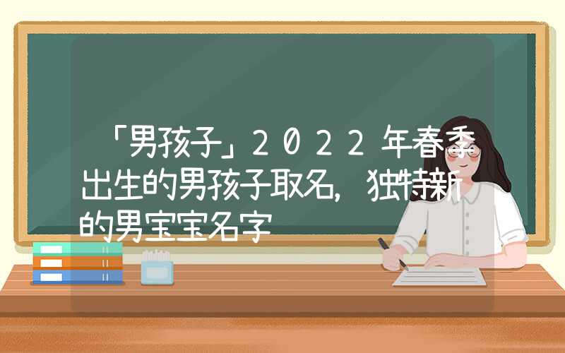 「男孩子」2022年春季出生的男孩子取名，独特新颖的男宝宝名字
