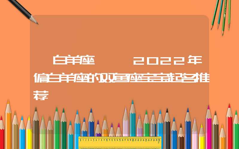 「白羊座」壬寅2022年偏白羊座的双鱼座宝宝起名推荐