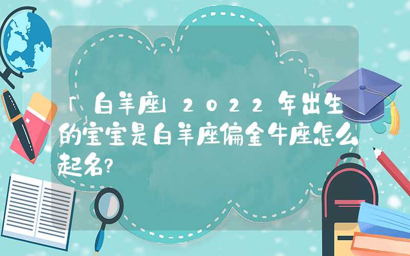 「白羊座」2022年出生的宝宝是白羊座偏金牛座怎么起名？