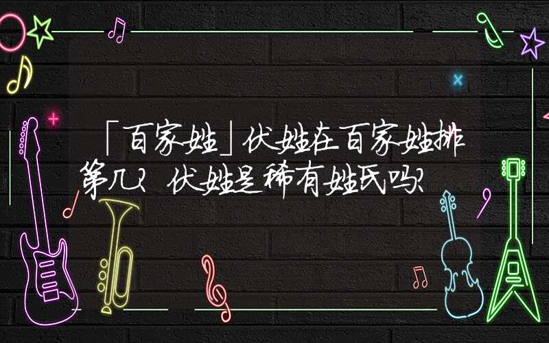 「百家姓」伏姓在百家姓排第几？伏姓是稀有姓氏吗？