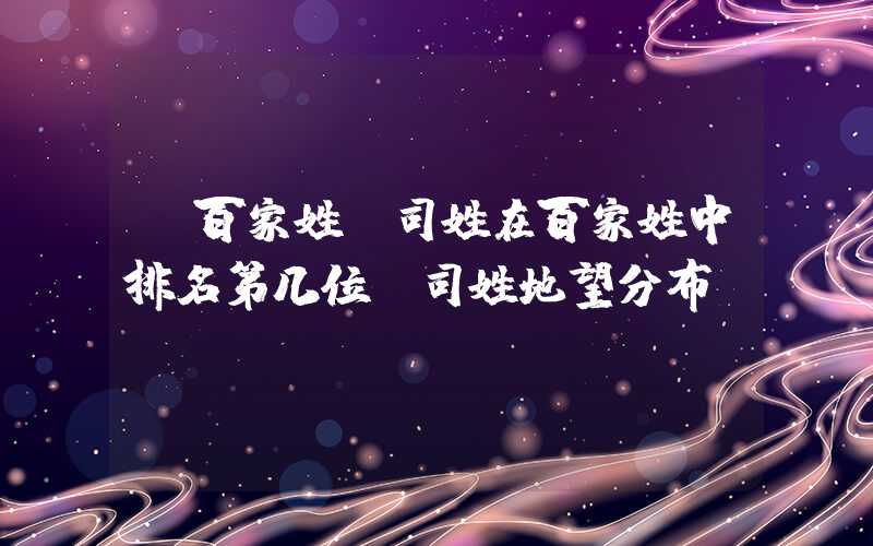 「百家姓」司姓在百家姓中排名第几位？司姓地望分布