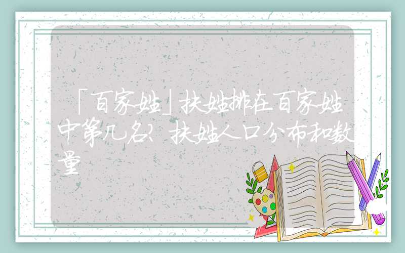 「百家姓」扶姓排在百家姓中第几名？扶姓人口分布和数量