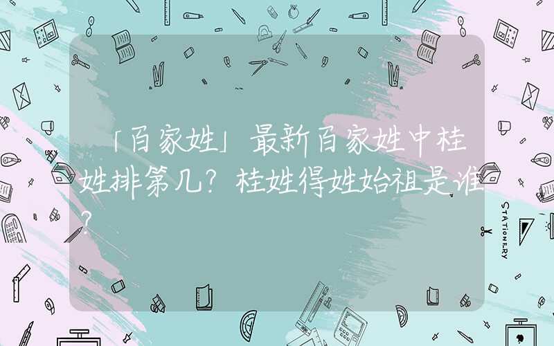 「百家姓」最新百家姓中桂姓排第几？桂姓得姓始祖是谁？