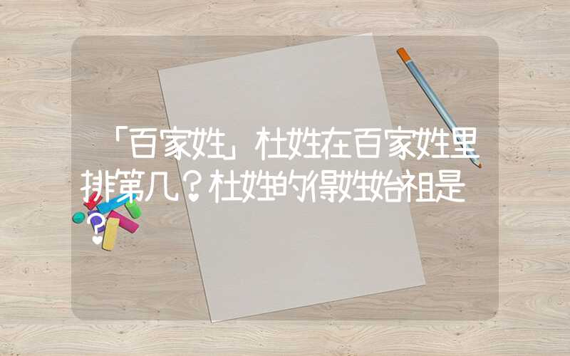「百家姓」杜姓在百家姓里排第几？杜姓的得姓始祖是谁？