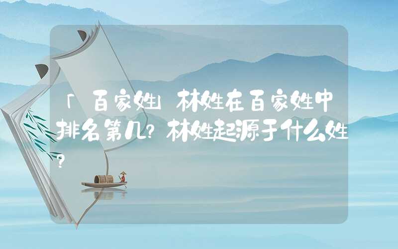 「百家姓」林姓在百家姓中排名第几？林姓起源于什么姓？