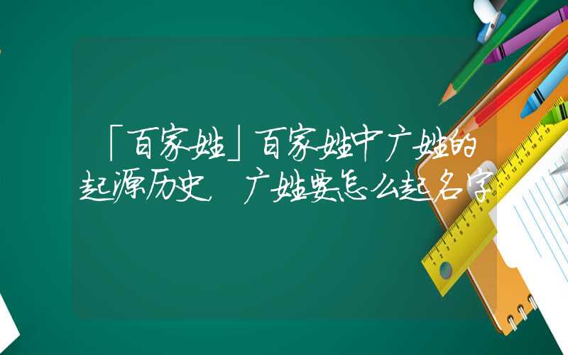 「百家姓」百家姓中广姓的起源历史，广姓要怎么起名字