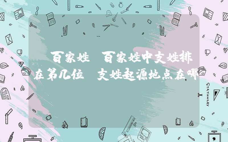 「百家姓」百家姓中支姓排在第几位？支姓起源地点在哪？