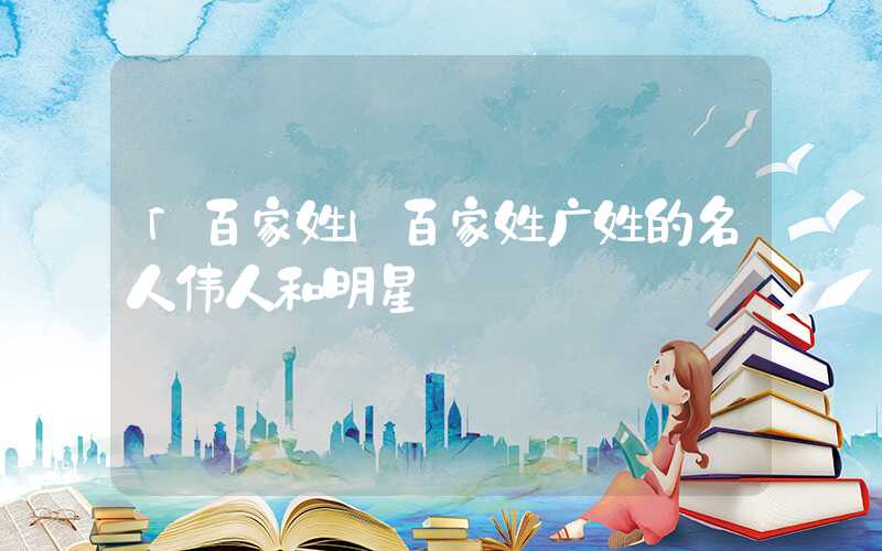 「百家姓」百家姓广姓的名人伟人和明星