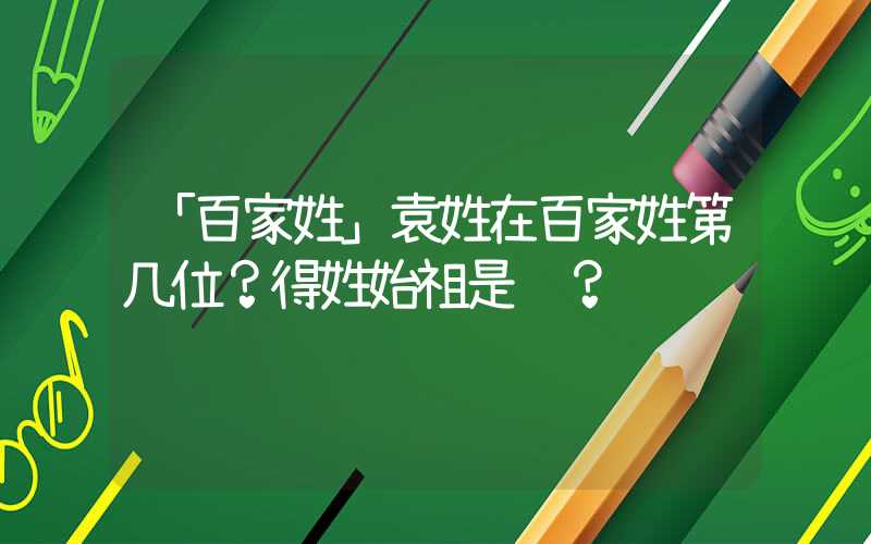 「百家姓」袁姓在百家姓第几位？得姓始祖是谁？