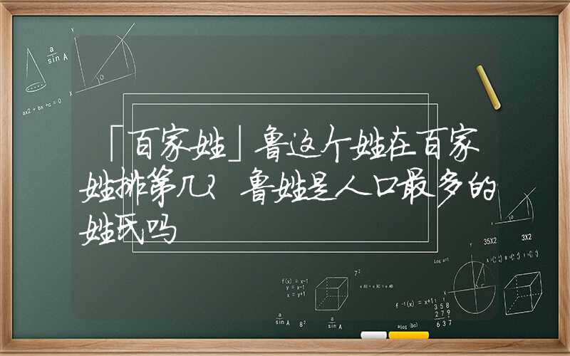 「百家姓」鲁这个姓在百家姓排第几？鲁姓是人口最多的姓氏吗