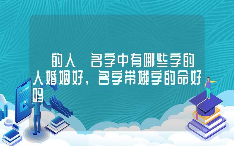 「的人」名字中有哪些字的人婚姻好,名字带娥字的命好吗