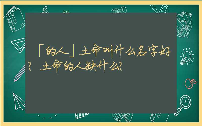 「的人」土命叫什么名字好？土命的人缺什么？