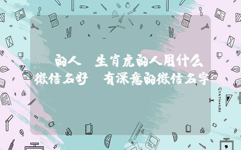 「的人」生肖虎的人用什么微信名好？有深意的微信名字