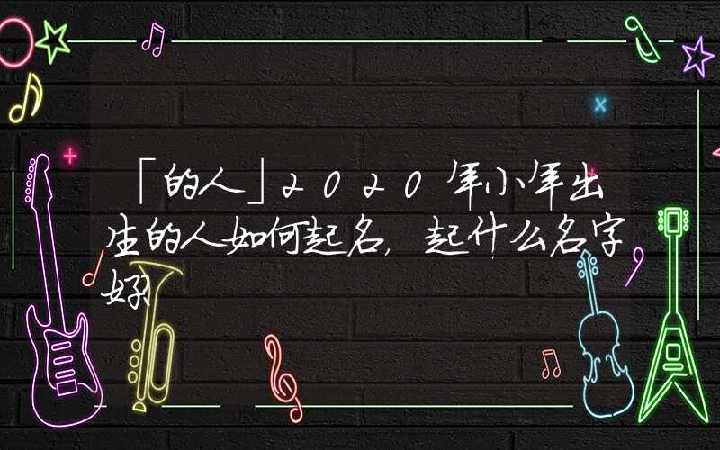 「的人」2020年小年出生的人如何起名，起什么名字好？