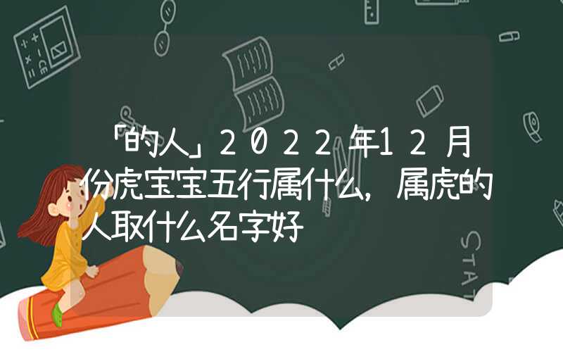 「的人」2022年12月份虎宝宝五行属什么，属虎的人取什么名字好