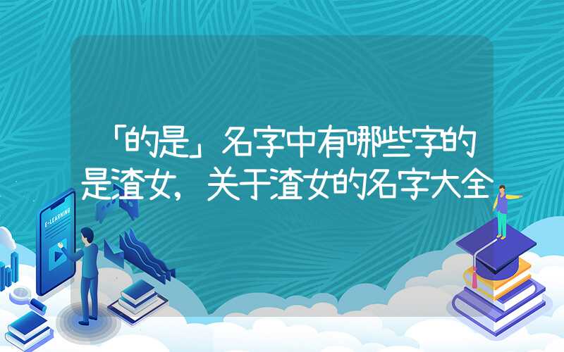 「的是」名字中有哪些字的是渣女,关于渣女的名字大全